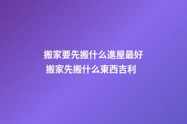 搬家要先搬什么進屋最好 搬家先搬什么東西吉利